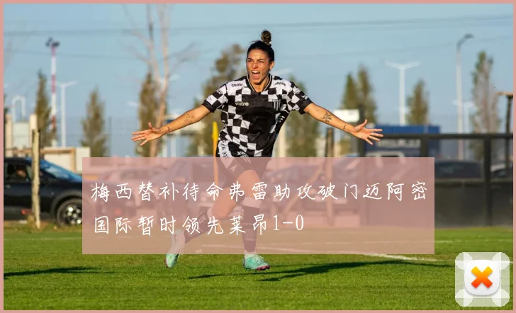 梅西替补待命弗雷助攻破门迈阿密国际暂时领先莱昂1-0