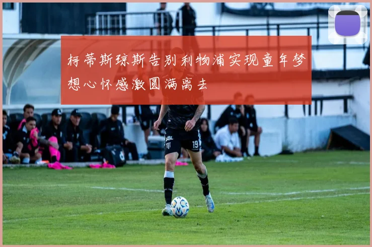 柯蒂斯琼斯告别利物浦实现童年梦想心怀感激圆满离去