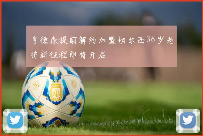 亨德森提前解约加盟切尔西36岁老将新征程即将开启