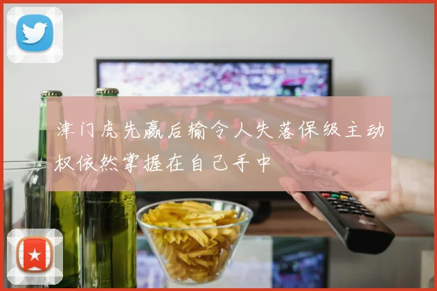 津门虎先赢后输令人失落保级主动权依然掌握在自己手中