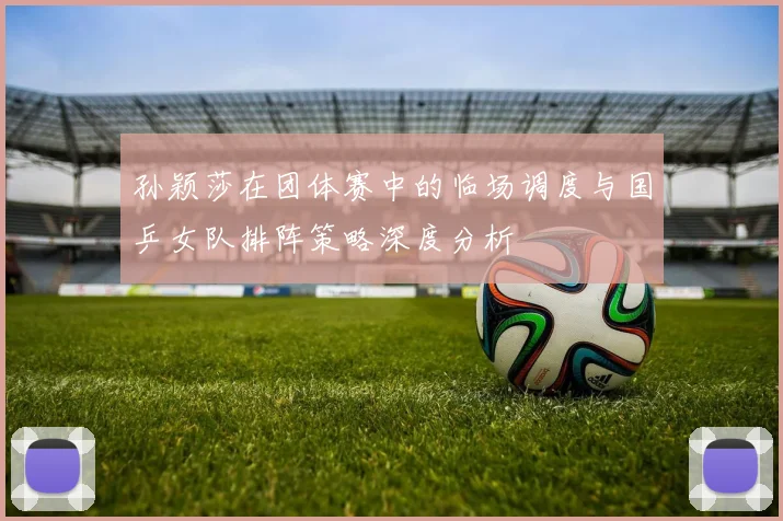 孙颖莎在团体赛中的临场调度与国乒女队排阵策略深度分析