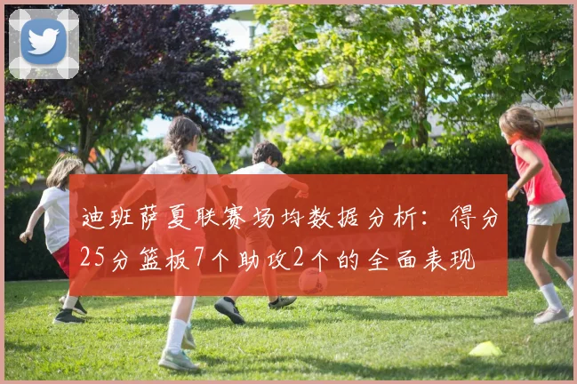迪班萨夏联赛场均数据分析：得分25分篮板7个助攻2个的全面表现