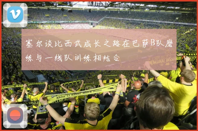 塞尔谈比西武成长之路在巴萨B队磨练与一线队训练相结合