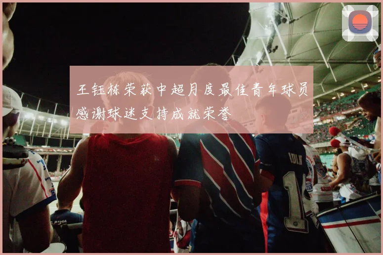 王钰栋荣获中超月度最佳青年球员感谢球迷支持成就荣誉