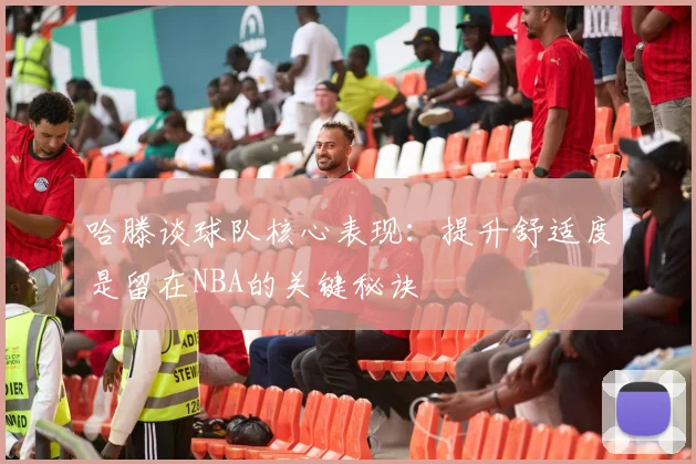哈滕谈球队核心表现：提升舒适度是留在NBA的关键秘诀